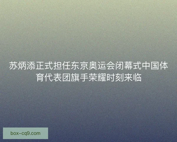 苏炳添正式担任东京奥运会闭幕式中国体育代表团旗手荣耀时刻来临
